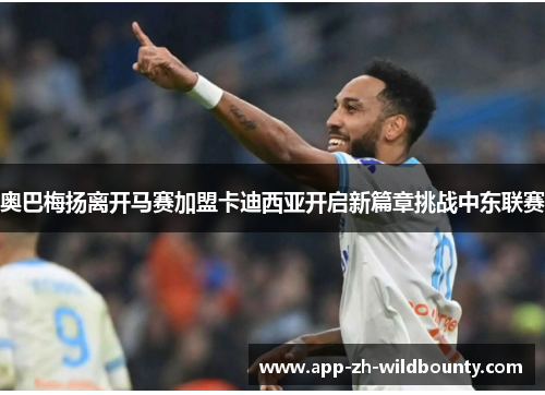 奥巴梅扬离开马赛加盟卡迪西亚开启新篇章挑战中东联赛